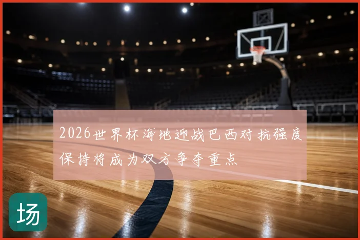 2026世界杯海地迎战巴西对抗强度保持将成为双方争夺重点