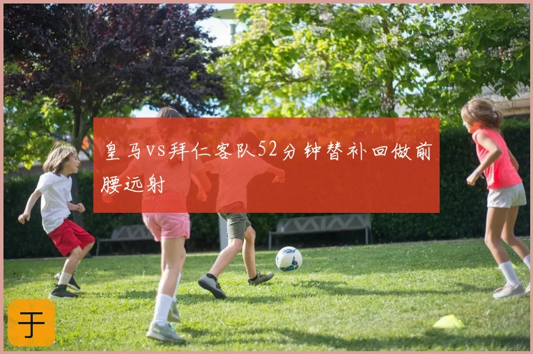皇马vs拜仁客队52分钟替补回做前腰远射